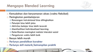 Mengapa Blended Learning
¨ Kemudahan dan kenyamanan akses (waktu fleksibel)
¨ Peningkatan pembelajaran
¤ Rancangan instruksional bisa ditingkatkan
¤ Petunjuk bisa lebih jelas
¤ Aktivitas belajar bisa lebih terarah
¤ Memfasilitasi Individualized learning
¤ Keterlibatan meningkat melalui interaksi sosial
¤ Pengaturan waktu lebih baik
¨ Beaya lebih murah
¨ Perlunya pendidikan karakter
¨ Perlunya skill motorik/ketrampilan praktik
 