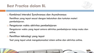 Best Practice dalam BL
¨ Kombinasi interaksi Synchronous dan Asynchronous
Pemilihan yang tepat sesuai dengan kebutuhan dan tuntutan materi
pembelajaran.
¨ Pengaturan waktu aktivitas pembelajaran
Pengaturan waktu yang tepat antara aktivitas pembelajaran tatap muka dan
online.
¨ Pemilihan teknologi yang tepat
Tool yang tepat untuk mengakomodasi sistem online dan aktivitas online.
 