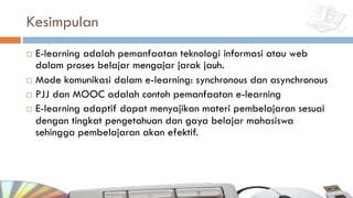 Kesimpulan
¨ E-learning adalah pemanfaatan teknologi informasi atau web
dalam proses belajar mengajar jarak jauh.
¨ Mode komunikasi dalam e-learning: synchronous dan asynchronous
¨ PJJ dan MOOC adalah contoh pemanfaatan e-learning
¨ E-learning adaptif dapat menyajikan materi pembelajaran sesuai
dengan tingkat pengetahuan dan gaya belajar mahasiswa
sehingga pembelajaran akan efektif.
 