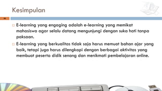 Kesimpulan
¨ E-learning yang engaging adalah e-learning yang memikat
mahasiswa agar selalu datang mengunjungi dengan suka hati tanpa
paksaan.
¨ E-learning yang berkualitas tidak saja harus memuat bahan ajar yang
baik, tetapi juga harus dilengkapi dengan berbagai aktivitas yang
membuat peserta didik senang dan menikmati pembelajaran online.
56
 