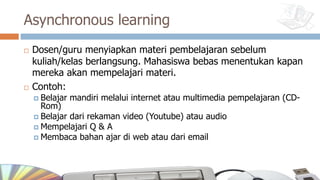 Asynchronous learning
¨ Dosen/guru menyiapkan materi pembelajaran sebelum
kuliah/kelas berlangsung. Mahasiswa bebas menentukan kapan
mereka akan mempelajari materi.
¨ Contoh:
¤ Belajar mandiri melalui internet atau multimedia pempelajaran (CD-
Rom)
¤ Belajar dari rekaman video (Youtube) atau audio
¤ Mempelajari Q & A
¤ Membaca bahan ajar di web atau dari email
 
