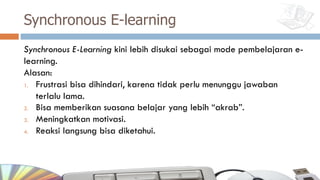 Synchronous E-learning
Synchronous E-Learning kini lebih disukai sebagai mode pembelajaran e-
learning.
Alasan:
1. Frustrasi bisa dihindari, karena tidak perlu menunggu jawaban
terlalu lama.
2. Bisa memberikan suasana belajar yang lebih “akrab”.
3. Meningkatkan motivasi.
4. Reaksi langsung bisa diketahui.
 