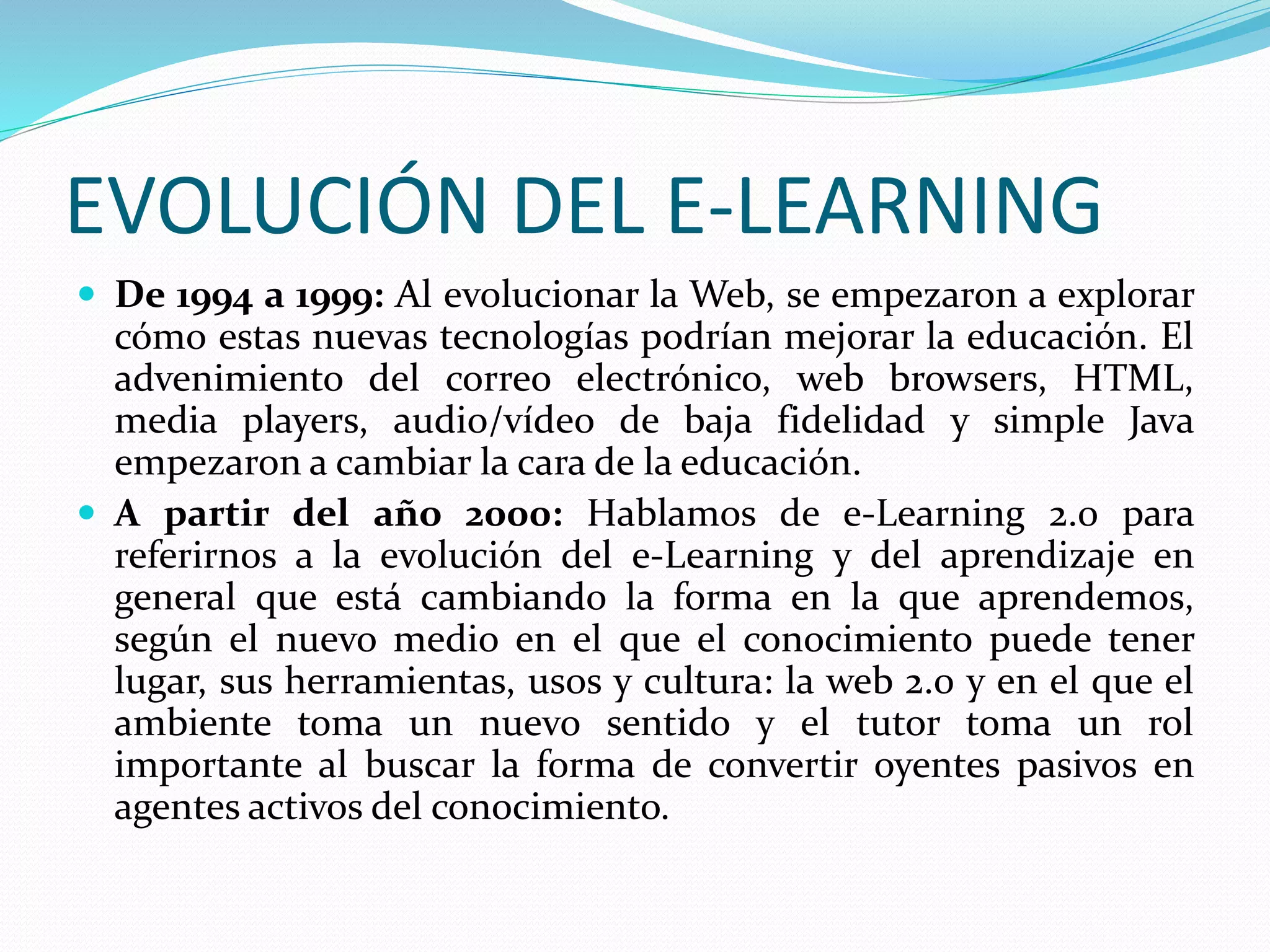 EVOLUCIÓN DEL E-LEARNING
 De 1994 a 1999: Al evolucionar la Web, se empezaron a explorar
cómo estas nuevas tecnologías podrían mejorar la educación. El
advenimiento del correo electrónico, web browsers, HTML,
media players, audio/vídeo de baja fidelidad y simple Java
empezaron a cambiar la cara de la educación.
 A partir del año 2000: Hablamos de e-Learning 2.0 para
referirnos a la evolución del e-Learning y del aprendizaje en
general que está cambiando la forma en la que aprendemos,
según el nuevo medio en el que el conocimiento puede tener
lugar, sus herramientas, usos y cultura: la web 2.0 y en el que el
ambiente toma un nuevo sentido y el tutor toma un rol
importante al buscar la forma de convertir oyentes pasivos en
agentes activos del conocimiento.
 