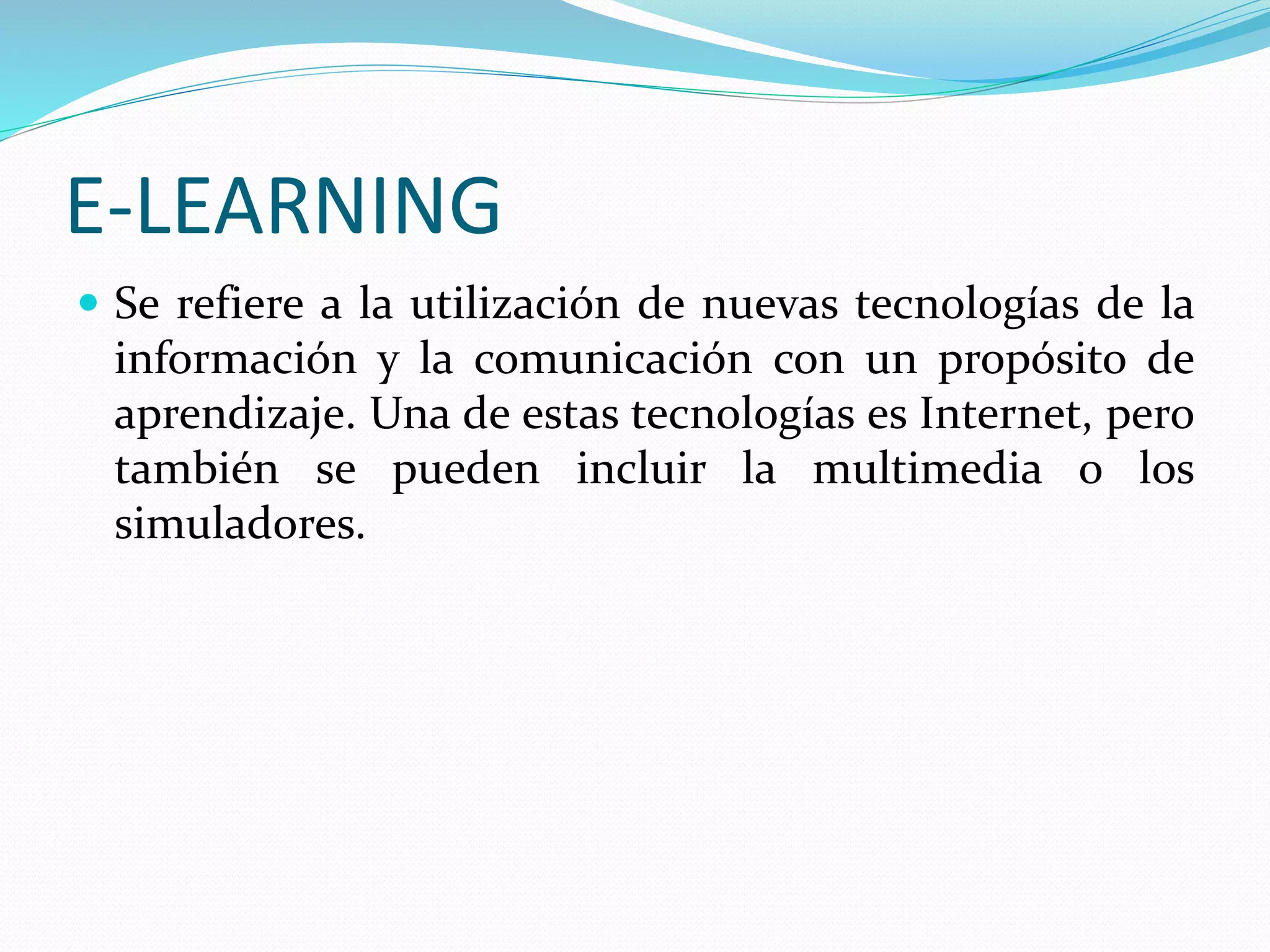 E-LEARNING
 Se refiere a la utilización de nuevas tecnologías de la
información y la comunicación con un propósito de
aprendizaje. Una de estas tecnologías es Internet, pero
también se pueden incluir la multimedia o los
simuladores.
 