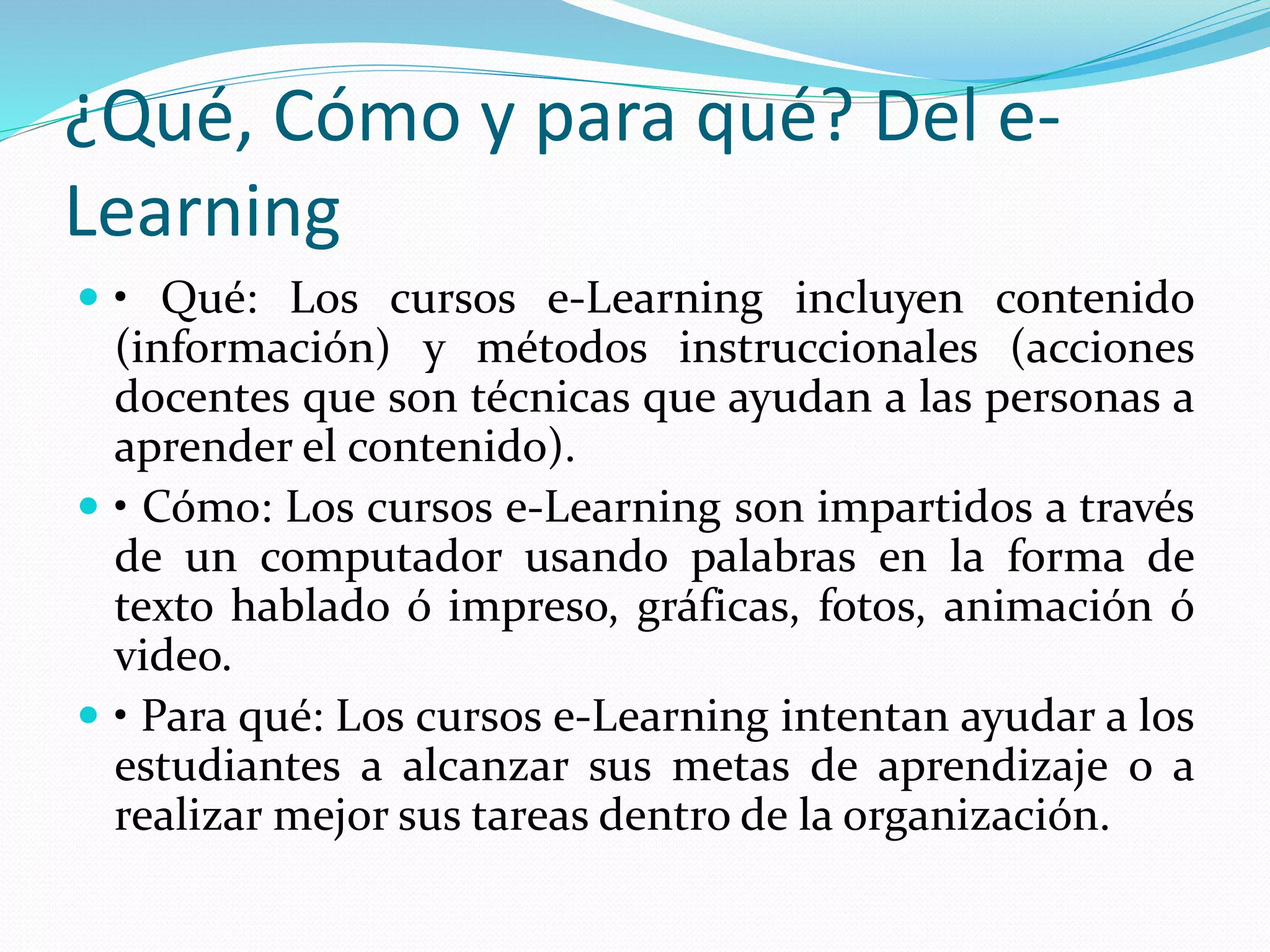 ¿Qué, Cómo y para qué? Del e-
Learning
 • Qué: Los cursos e-Learning incluyen contenido
(información) y métodos instruccionales (acciones
docentes que son técnicas que ayudan a las personas a
aprender el contenido).
 • Cómo: Los cursos e-Learning son impartidos a través
de un computador usando palabras en la forma de
texto hablado ó impreso, gráficas, fotos, animación ó
video.
 • Para qué: Los cursos e-Learning intentan ayudar a los
estudiantes a alcanzar sus metas de aprendizaje o a
realizar mejor sus tareas dentro de la organización.
 
