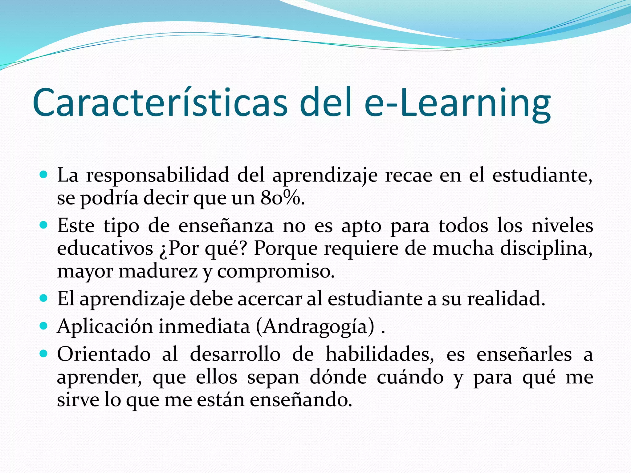 Características del e-Learning
 La responsabilidad del aprendizaje recae en el estudiante,
se podría decir que un 80%.
 Este tipo de enseñanza no es apto para todos los niveles
educativos ¿Por qué? Porque requiere de mucha disciplina,
mayor madurez y compromiso.
 El aprendizaje debe acercar al estudiante a su realidad.
 Aplicación inmediata (Andragogía) .
 Orientado al desarrollo de habilidades, es enseñarles a
aprender, que ellos sepan dónde cuándo y para qué me
sirve lo que me están enseñando.
 