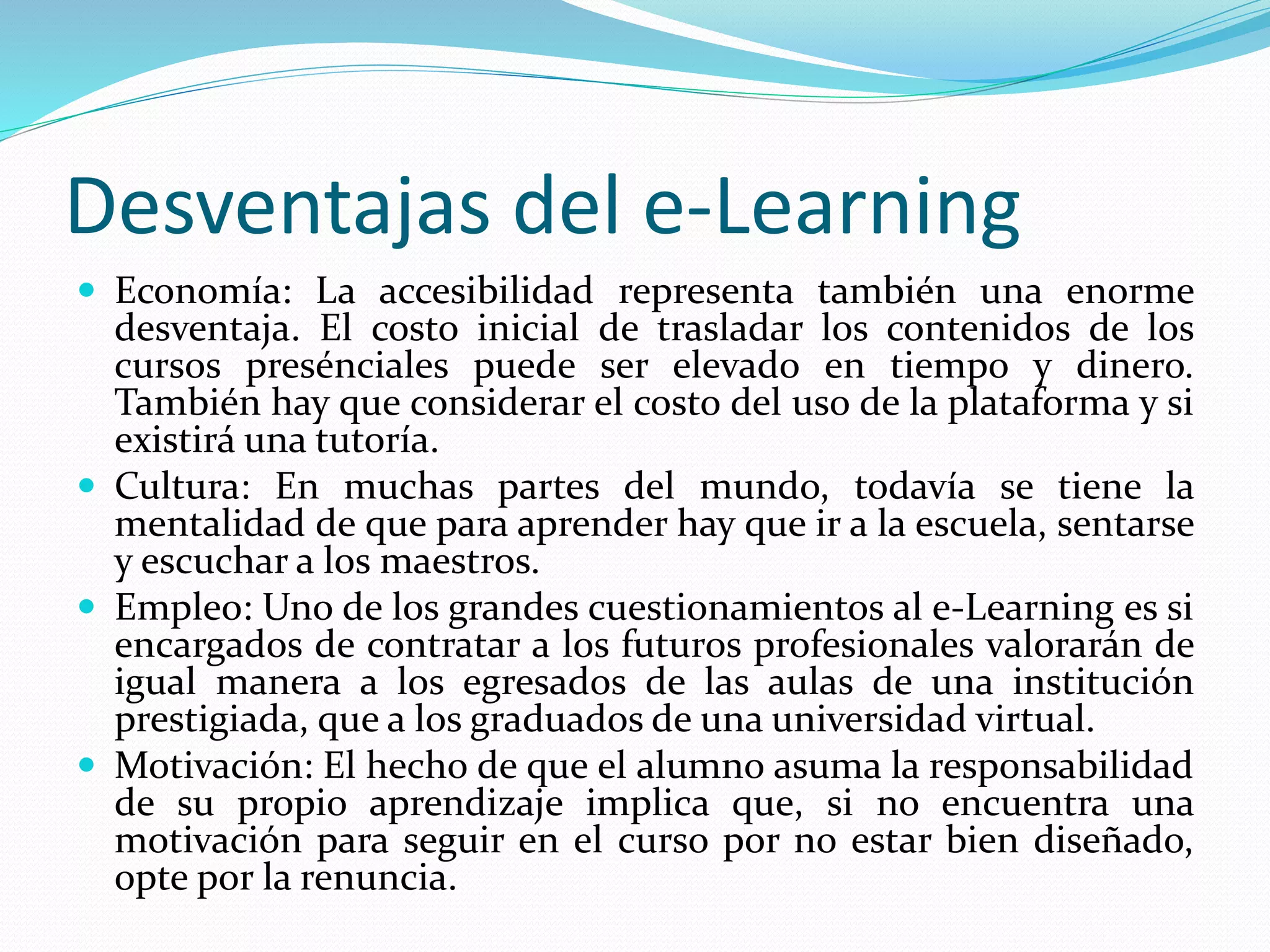 Desventajas del e-Learning
 Economía: La accesibilidad representa también una enorme
desventaja. El costo inicial de trasladar los contenidos de los
cursos presénciales puede ser elevado en tiempo y dinero.
También hay que considerar el costo del uso de la plataforma y si
existirá una tutoría.
 Cultura: En muchas partes del mundo, todavía se tiene la
mentalidad de que para aprender hay que ir a la escuela, sentarse
y escuchar a los maestros.
 Empleo: Uno de los grandes cuestionamientos al e-Learning es si
encargados de contratar a los futuros profesionales valorarán de
igual manera a los egresados de las aulas de una institución
prestigiada, que a los graduados de una universidad virtual.
 Motivación: El hecho de que el alumno asuma la responsabilidad
de su propio aprendizaje implica que, si no encuentra una
motivación para seguir en el curso por no estar bien diseñado,
opte por la renuncia.
 