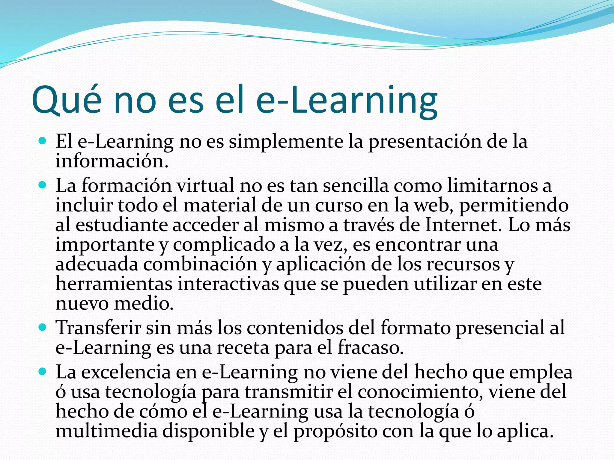 Qué no es el e-Learning
 El e-Learning no es simplemente la presentación de la
información.
 La formación virtual no es tan sencilla como limitarnos a
incluir todo el material de un curso en la web, permitiendo
al estudiante acceder al mismo a través de Internet. Lo más
importante y complicado a la vez, es encontrar una
adecuada combinación y aplicación de los recursos y
herramientas interactivas que se pueden utilizar en este
nuevo medio.
 Transferir sin más los contenidos del formato presencial al
e-Learning es una receta para el fracaso.
 La excelencia en e-Learning no viene del hecho que emplea
ó usa tecnología para transmitir el conocimiento, viene del
hecho de cómo el e-Learning usa la tecnología ó
multimedia disponible y el propósito con la que lo aplica.
 