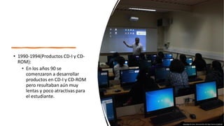 • 1990-1994(Productos CD-I y CD-
ROM):
• En los años 90 se
comenzaron a desarrollar
productos en CD-I y CD-ROM
pero resultaban aún muy
lentas y poco atractivas para
el estudiante.
Esta foto de Autor desconocido está bajo licencia CC BY-SA
 