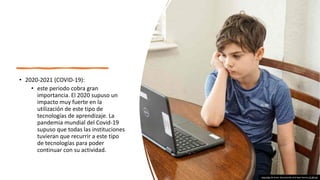 • 2020-2021 (COVID-19):
• este periodo cobra gran
importancia. El 2020 supuso un
impacto muy fuerte en la
utilización de este tipo de
tecnologías de aprendizaje. La
pandemia mundial del Covid-19
supuso que todas las instituciones
tuvieran que recurrir a este tipo
de tecnologías para poder
continuar con su actividad.
Esta foto de Autor desconocido está bajo licencia CC BY-SA
 