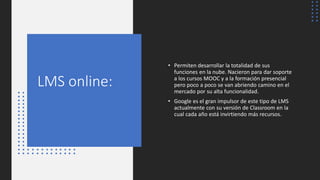 LMS online:
• Permiten desarrollar la totalidad de sus
funciones en la nube. Nacieron para dar soporte
a los cursos MOOC y a la formación presencial
pero poco a poco se van abriendo camino en el
mercado por su alta funcionalidad.
• Google es el gran impulsor de este tipo de LMS
actualmente con su versión de Classroom en la
cual cada año está invirtiendo más recursos.
 