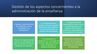Gestión de los aspectos concernientes a la
administración de la enseñanza
• Gestión y administración
de contenidos, de las
actividades y las
evaluaciones.
• Los administradores
pueden controlar la gestión
del formato permitiendo a
los alumnos manejar el
contexto del aprendizaje.
• El seguimiento del
desempeño de cada uno de
los participantes en el
proceso. Esto incluye a
docentes o capacitadores y a
los estudiantes o instruidos.
• Realizar el seguimiento del
proceso de aprendizaje de
todos los actores del mismo
(profesores o alumnos).
• La evaluación del
estudiante, la cual puede ser
continua, algo que incluye el
antes, el durante y el
después del proceso.
• Gestionar la evaluación. •
Gestión de los aspectos
legales de las instituciones
que utilizan las tecnologías
de elearning.
 
