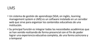 LMS
• Un sistema de gestión de aprendizaje (SGA; en inglés, learning
management system o LMS) es un software instalado en ...