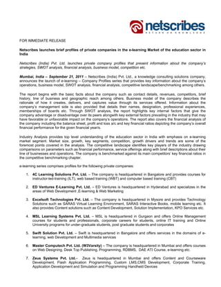 FOR IMMEDIATE RELEASE

Netscribes launches brief profiles of private companies in the e-learning Market of the education sector in
India

Netscribes (India) Pvt. Ltd. launches private company profiles that present information about the company’s
strategies, SWOT analysis, financial analysis, business model, competition etc.

Mumbai, India – September 21, 2011 – Netscribes (India) Pvt. Ltd., a knowledge consulting solutions company,
announces the launch of e-learning – Company Profiles series that provides key information about the company’s
operations, business model, SWOT analysis, financial analysis, competitive landscape/benchmarking among others.

The report begins with the basic facts about the company such as contact details, revenues, competitors, brief
history, line of business and geographic reach among others. Business model of the company describes the
rationale of how it creates, delivers, and captures value through its services offered. Information about the
company’s management side is also provided that details their names, designation, professional experiences,
memberships of boards etc. Through SWOT analysis, the report highlights key internal factors that give the
company advantage or disadvantage over its peers alongwith key external factors prevailing in the industry that may
have favorable or unfavorable impact on the company’s operations. The report also covers the financial analysis of
the company including the balance sheet, profit and loss a/c and key financial ratios depicting the company’s overall
financial performance for the given financial year/s.

Industry Analysis provides top level understanding of the education sector in India with emphasis on e-learning
market segment. Market size, growth, key segments, competition, growth drivers and trends are some of the
foremost points covered in the analysis. The competitive landscape identifies key players of the industry drawing
comparisons on parameters such as financial performance, service offerings along with brief descriptions about their
line of businesses and operations. The company is benchmarked against its main competitors’ key financial ratios in
the competitive benchmarking chapter.

e-learning series comprises profiles for the following private companies:

    1. 4C Learning Solutions Pvt. Ltd. – The company is headquartered in Bangalore and provides courses for
       instructor-led-training (ILT), web based training (WBT) and computer based training (CBT)

    2. ED Ventures E-Learning Pvt. Ltd. – ED Ventures is headquartered in Hyderabad and specializes in the
       areas of Web Development ,E-learning & Web Marketing

    3. Excelsoft Technologies Pvt. Ltd. – The company is headquartered in Mysore and provides Technology
       Solutions such as SARAS Virtual Learning Environment, SARAS Interactive Books, mobile learning etc. It
       also provides Content solutions such as Content Development, Solution Implementation, KPO Services etc.

    4. MSL Learning Systems Pvt. Ltd. – MSL is headquartered in Gurgaon and offers Online Management
       courses for students and professionals, corporate careers for students, online IT training and Online
       University programs for under-graduate students, post graduate students and corporates

    5. Swift Solution Pvt. Ltd. – Swift is headquartered in Bangalore and offers services in the domains of e-
       learning, web Development and Multimedia services

    6. Master Computech Pvt. Ltd. (W3Varsity) – The company is headquartered in Mumbai and offers courses
       on Web Designing, Desk Top Publishing, Programming, RDBMS, DAE ATI Course, e-learning etc.

    7. Zeus Systems Pvt. Ltd.– Zeus is headquartered in Mumbai and offers Content and Courseware
       Development, Flash Application Programming, Custom LMS,CMS Development, Corporate Training,
       Application Development and Simulation and Programming Handheld Devices
 