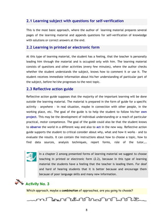 8
2.1 Learning subject with questions for self-verification
This is the most basic approach, where the author of learning material prepares several
pages of the learning material and appends questions for self-verification of knowledge
with solutions or correct answers at the end.
2.2 Learning in printed or electronic form
At this type of learning material, the student has a feeling, that the teacher is personally
leading him through the material and is occupied only with him. The learning material
consists of questions and other activities (every few minutes), where the author checks
whether the student understands the subject, knows how to comment it or use it. The
student receives immediate information about his/her understanding of particular part of
the subject, before he/she progresses to the next topic.
2.3 Reflective action guide
Reflective action guide supposes that the majority of the important learning will be done
outside the learning material. The material is prepared in the form of guide for a specific
activity – anywhere – in real situation, maybe in connection with other people, in the
working place, etc. The goal of the guide is to help the student to follow his/her own
project. This may be the development of individual understanding or a reach of particular
practical, motor competence. The goal of the guide could also be that the student knows
to observe the world in a different way and also to act in the new way. Reflective action
guide supports the student to critical consider about why, what and how it works – and to
evaluate the results. It can contain the instructions about how to choose a topic, how to
find data sources, analysis techniques, report forms, role of the tutor,…
In a chapter 2 among presented forms of learning material we suggest to choose
teaching in printed or electronic form (2.2), because in this type of learning
material the students have a feeling that the teacher is leading them. For deaf
and hard of hearing students that it is better because and encourage them
because of poor language skills and many new information.
Activity No. 3
Which approach, maybe a combination of approaches, are you going to choose?
 