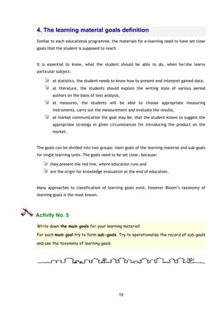 10
4. The learning material goals definition
Similar to each educational programme, the materials for e-learning need to have set clear
goals that the student is supposed to reach.
It is essential to know, what the student should be able to do, when he/she learns
particular subject:
at statistics, the student needs to know how to present end interpret gained data,
at literature, the students should explain the writing style of various period
authors on the basis of text analysis,
at measures, the students will be able to choose appropriate measuring
instruments, carry out the measurement and evaluate the results,
at market communication the goal may be, that the student knows to suggest the
appropriate strategy in given circumstances for introducing the product on the
market.
The goals can be divided into two groups: main goals of the learning material and sub-goals
for single learning units. The goals need to be set clear, because:
they present the red line, where education runs and
are the origin for knowledge evaluation at the end of education.
Many approaches to classification of learning goals exist, however Bloom’s taxonomy of
learning goals is the most known.
Activity No. 5
Write down the main goals for your learning material!
For each main goal try to form sub-goals. Try to operationalise the record of sub-gaols
and use the taxonomy of learning gaols
 