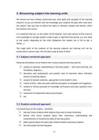 11
5. Structuring subject into learning units
We assume you have already constructed your main goals and sub-goals of the learning
material. So you are familiar with the knowledge your students will gain after they learn
the subject. Now you have to define the topics or thematic complex and themes, which
the material will contain.
It is important that you, as the author of the material, have clear picture of how much of
new knowledge an average student is able to gain in specified time period, e.g. one week
or one month, depending on the other obligations the student has in life (a job, a
family,…).
The rough draft of the contents of the learning material and learning unit can be
constructed in several ways. We will take a look at some of them.
5.1 Subject-centered approach
Following information can be helpful when constructing the learning material:
analysis of personal understanding of learning subject – with brain-storming, list
formations, diagrams,…
discussion with professionals and possible users of education about individual
themes of learning subject,
analysis of existent materials, appropriate to the student’s level,
review of films, video and audio material and papers in newspaper and magazines,
analysis of various examples of knowledge verifications and exam questions form
the past,
statement of fundamental ideas and principles,
etc.
5.2 Student-centered approach
You should focus on the student - therefore:
Ask your future students what subjects they want to study intensively.
Discuss with future students about their momentary understanding and
comprehension of fundamental ideas of learning subject.
Make inquires about the topics that caused troubles to previous students.
Set and analyze the learning goals.
 