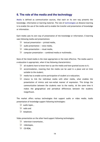 14
6. The role of the media and the technology
Media is defined as communication sources, that each on its own way presents the
knowledge, information or learning material. The role of technologies at distance learning
is to enable the use of the media and to enable the transfer and presentation of knowledge
or information.
Each media uses its own way of presentation of the knowledge or information. E-learning
uses following media and presentations:
textual presentation -› printed media,
audio presentation -› voice media,
video presentation -› visual media,
computer presentation -› combined media or multimedia .
None of the listed media is the most appropriate or the most effective. The media used in
e-education is appropriate, when it has following characteristics:
all students have to know how to use the media and have granted access to it;
accommodation, meaning that the media can be used in a place and on time
suitable to the student;
media has to enable active participation of student at e-education;
chance to link the individual media with other media, what enables the
presentation of mimics and non-verbal manner of expression. This brings the
communication between the students near to the reality. At the same time it
makes the geographical and periodical differences between the students
insignificant.
The market offers various technologies that support audio or video media. Audio
presentation of knowledge support following technologies:
audio tapes ,
radio and
telephone.
Video presentation on the other hand support following technologies:
television transmission,
videotapes,
CD-ROM,
 