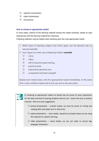 15
satellite transmission,
cable transmission,
microwaves.
How to choose an appropriate media?
In most cases, authors of the learning material choose the media intuitively, based on past
experiences with the learning material for e-learning.
Following reflection may be helpful when deciding upon the most appropriate media:
1. Which parts of learning subject and which gaols can be learned only by
textual material?
2. Now, figure out when use of following media is essential:
voice,
video,
CBT Computer based training,
practical work,
interactivity elements and
cooperation between people?
Beside each stated need, write the appropriate media immediately. At the same
time, check whether media suits to the user and to the education.
In choosing an appropriate media we should also be aware of some adjustment
for the deaf and hard of hearing students and we can′ t leave this only to authors
intuition. Here are some suggestions:
textual presentation -› printed media; we must be aware of writing and
reading skills and adopt text to that level,
audio presentation -› voice media, should be excluded unless we are using
the material for speech learning,
video presentation -› visual media; we can use video to record sign
language interpreter,
 