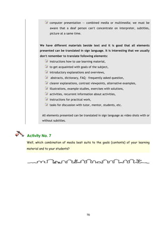 16
computer presentation -› combined media or multimedia; we must be
aware that a deaf person can′t concentrate on interpreter, subtitles,
picture at a same time.
We have different materials beside text and it is good that all elements
presented can be translated in sign language. It is interesting that we usually
don′t remember to translate following elements:
instructions how to use learning material,
to get acquainted with goals of the subject,
introductory explanations and overviews,
abstracts, dictionary, FAQ – frequently asked question,
clearer explanations, contrast viewpoints, alternative examples,
illustrations, example studies, exercises with solutions,
activities, recurrent information about activities,
instructions for practical work,
tasks for discussion with tutor, mentor, students, etc.
All elements presented can be translated in sign language as video shots with or
without subtitles.
Activity No. 7
Well, which combination of media best suits to the goals (contents) of your learning
material and to your students?
 