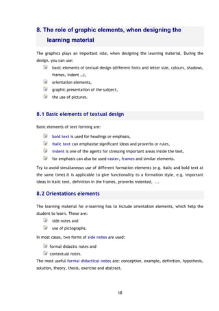 18
8. The role of graphic elements, when designing the
learning material
The graphics plays an important role, when designing the learning material. During the
design, you can use:
basic elements of textual design (different fonts and letter size, colours, shadows,
frames, indent …),
orientation elements,
graphic presentation of the subject,
the use of pictures.
8.1 Basic elements of textual design
Basic elements of text forming are:
bold text is used for headings or emphasis,
italic text can emphasise significant ideas and proverbs or rules,
indent is one of the agents for stressing important areas inside the text,
for emphasis can also be used raster, frames and similar elements.
Try to avoid simultaneous use of different formation elements (e.g. italic and bold text at
the same time).It is applicable to give functionality to a formation style, e.g. important
ideas in italic text, definition in the frames, proverbs indented, ...
8.2 Orientations elements
The learning material for e-learning has to include orientation elements, which help the
student to learn. These are:
side notes and
use of pictographs.
In most cases, two forms of side notes are used:
formal didactic notes and
contextual notes.
The most useful formal didactical notes are: conception, example, definition, hypothesis,
solution, theory, thesis, exercise and abstract.
 
