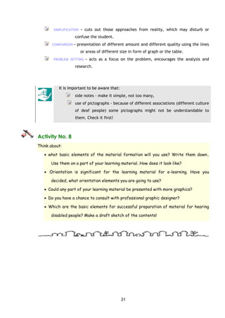 21
SIMPLIFICATION – cuts out those approaches from reality, which may disturb or
confuse the student.
COMPARISON – presentation of different amount and different quality using the lines
or areas of different size in form of graph or the table.
PROBLEM SETTING – acts as a focus on the problem, encourages the analysis and
research.
It is important to be aware that:
side notes - make it simple, not too many,
use of pictographs - because of different associations (different culture
of deaf people) some pictographs might not be understandable to
them. Check it first!
Activity No. 8
Think about:
• what basic elements of the material formation will you use? Write them down..
Use them on a part of your learning material. How does it look like?
• Orientation is significant for the learning material for e-learning. Have you
decided, what orientation elements you are going to use?
• Could any part of your learning material be presented with more graphics?
• Do you have a chance to consult with professional graphic designer?
• Which are the basic elements for successful preparation of material for hearing
disabled people? Make a draft sketch of the contents!
 