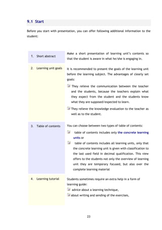 23
9.1 Start
Before you start with presentation, you can offer following additional information to the
student:
1. Short abstract
Make a short presentation of learning unit’s contents so
that the student is aware in what he/she is engaging in.
2. Learning unit goals It is recommended to present the goals of the learning unit
before the learning subject. The advantages of clearly set
goals:
They relieve the communication between the teacher
and the students, because the teachers explain what
they expect from the student and the students know
what they are supposed/expected to learn.
They relieve the knowledge evaluation to the teacher as
well as to the student.
3. Table of contents You can choose between two types of table of contents:
table of contents includes only the concrete learning
units or
table of contents includes all learning units, only that
the concrete learning unit is given with classification to
the last used field in decimal qualification. This view
offers to the students not only the overview of learning
unit they are temporary focused, but also over the
complete learning material
4. Learning tutorial Students sometimes require an extra help in a form of
learning guide:
advice about a learning technique,
about writing and sending of the exercises,
 