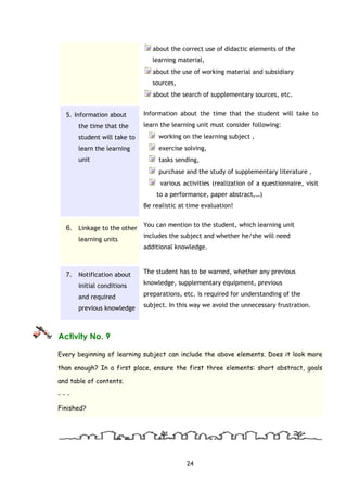 24
about the correct use of didactic elements of the
learning material,
about the use of working material and subsidiary
sources,
about the search of supplementary sources, etc.
5. Information about
the time that the
student will take to
learn the learning
unit
Information about the time that the student will take to
learn the learning unit must consider following:
working on the learning subject ,
exercise solving,
tasks sending,
purchase and the study of supplementary literature ,
various activities (realization of a questionnaire, visit
to a performance, paper abstract,…)
Be realistic at time evaluation!
6. Linkage to the other
learning units
You can mention to the student, which learning unit
includes the subject and whether he/she will need
additional knowledge.
7. Notification about
initial conditions
and required
previous knowledge
The student has to be warned, whether any previous
knowledge, supplementary equipment, previous
preparations, etc. is required for understanding of the
subject. In this way we avoid the unnecessary frustration.
Activity No. 9
Every beginning of learning subject can include the above elements. Does it look more
than enough? In a first place, ensure the first three elements: short abstract, goals
and table of contents.
- - -
Finished?
 
