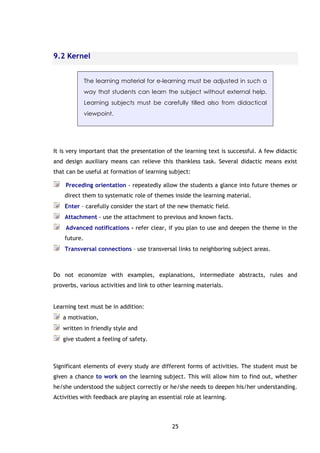 25
9.2 Kernel
The learning material for e-learning must be adjusted in such a
way that students can learn the subject without external help.
Learning subjects must be carefully tilled also from didactical
viewpoint.
It is very important that the presentation of the learning text is successful. A few didactic
and design auxiliary means can relieve this thankless task. Several didactic means exist
that can be useful at formation of learning subject:
Preceding orientation - repeatedly allow the students a glance into future themes or
direct them to systematic role of themes inside the learning material.
Enter – carefully consider the start of the new thematic field.
Attachment - use the attachment to previous and known facts.
Advanced notifications - refer clear, if you plan to use and deepen the theme in the
future.
Transversal connections – use transversal links to neighboring subject areas.
Do not economize with examples, explanations, intermediate abstracts, rules and
proverbs, various activities and link to other learning materials.
Learning text must be in addition:
a motivation,
written in friendly style and
give student a feeling of safety.
Significant elements of every study are different forms of activities. The student must be
given a chance to work on the learning subject. This will allow him to find out, whether
he/she understood the subject correctly or he/she needs to deepen his/her understanding.
Activities with feedback are playing an essential role at learning.
 