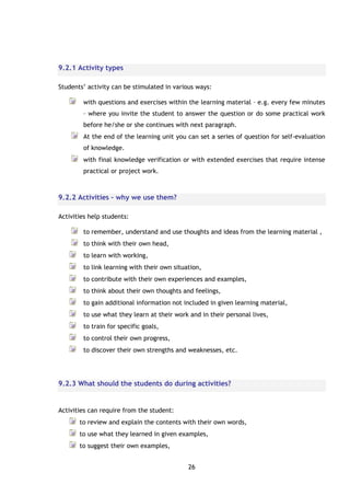 26
9.2.1 Activity types
Students’ activity can be stimulated in various ways:
with questions and exercises within the learning material – e.g. every few minutes
– where you invite the student to answer the question or do some practical work
before he/she or she continues with next paragraph.
At the end of the learning unit you can set a series of question for self-evaluation
of knowledge.
with final knowledge verification or with extended exercises that require intense
practical or project work.
9.2.2 Activities – why we use them?
Activities help students:
to remember, understand and use thoughts and ideas from the learning material ,
to think with their own head,
to learn with working,
to link learning with their own situation,
to contribute with their own experiences and examples,
to think about their own thoughts and feelings,
to gain additional information not included in given learning material,
to use what they learn at their work and in their personal lives,
to train for specific goals,
to control their own progress,
to discover their own strengths and weaknesses, etc.
9.2.3 What should the students do during activities?
Activities can require from the student:
to review and explain the contents with their own words,
to use what they learned in given examples,
to suggest their own examples,
 