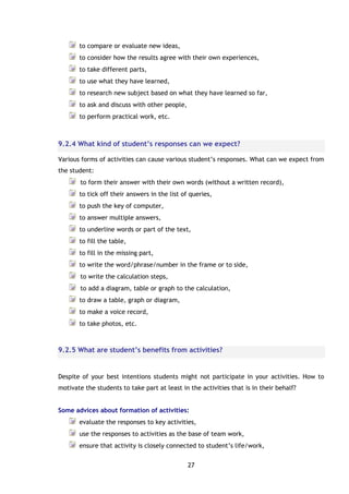 27
to compare or evaluate new ideas,
to consider how the results agree with their own experiences,
to take different parts,
to use what they have learned,
to research new subject based on what they have learned so far,
to ask and discuss with other people,
to perform practical work, etc.
9.2.4 What kind of student’s responses can we expect?
Various forms of activities can cause various student’s responses. What can we expect from
the student:
to form their answer with their own words (without a written record),
to tick off their answers in the list of queries,
to push the key of computer,
to answer multiple answers,
to underline words or part of the text,
to fill the table,
to fill in the missing part,
to write the word/phrase/number in the frame or to side,
to write the calculation steps,
to add a diagram, table or graph to the calculation,
to draw a table, graph or diagram,
to make a voice record,
to take photos, etc.
9.2.5 What are student’s benefits from activities?
Despite of your best intentions students might not participate in your activities. How to
motivate the students to take part at least in the activities that is in their behalf?
Some advices about formation of activities:
evaluate the responses to key activities,
use the responses to activities as the base of team work,
ensure that activity is closely connected to student’s life/work,
 