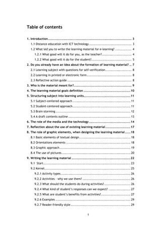 1
Table of contents
1. Introduction............................................................................. 3
1.1 Distance education with ICT technology ....................................... 3
1.2 What led you to write the learning material for e-learning? ............... 4
1.2.1 What good will it do for you, as the teacher?........................... 4
1.2.2 What good will it do for the student?..................................... 5
2. Do you already have an idea about the formation of learning material? .. 7
2.1 Learning subject with questions for self-verification........................ 8
2.2 Learning in printed or electronic form ......................................... 8
2.3 Reflective action guide ........................................................... 8
3. Who is the material meant for?..................................................... 9
4. The learning material goals definition ...........................................10
5. Structuring subject into learning units...........................................11
5.1 Subject-centered approach ..................................................... 11
5.2 Student-centered approach ..................................................... 11
5.3 Brain storming..................................................................... 12
5.4 A draft contents outline ......................................................... 13
6. The role of the media and the technology ......................................14
7. Reflection about the use of existing learning material .......................17
8. The role of graphic elements, when designing the learning material .....18
8.1 Basic elements of textual design............................................... 18
8.2 Orientations elements ........................................................... 18
8.3 Graphic approach ................................................................. 19
8.4 The use of pictures ............................................................... 20
9. Writing the learning material ......................................................22
9.1 Start................................................................................ 23
9.2 Kernel............................................................................... 25
9.2.1 Activity types................................................................ 26
9.2.2 Activities – why we use them? ............................................ 26
9.2.3 What should the students do during activities? ........................ 26
9.2.4 What kind of student’s responses can we expect? .................... 27
9.2.5 What are student’s benefits from activities?........................... 27
9.2.6 Examples ..................................................................... 29
9.2.7 Reader-friendly style....................................................... 29
 