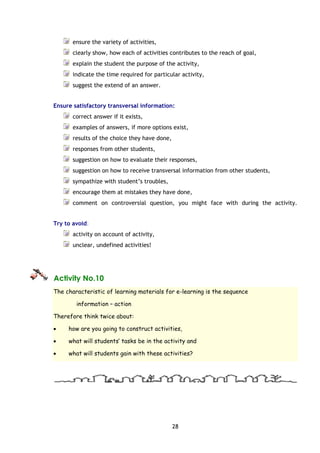 28
ensure the variety of activities,
clearly show, how each of activities contributes to the reach of goal,
explain the student the purpose of the activity,
indicate the time required for particular activity,
suggest the extend of an answer.
Ensure satisfactory transversal information:
correct answer if it exists,
examples of answers, if more options exist,
results of the choice they have done,
responses from other students,
suggestion on how to evaluate their responses,
suggestion on how to receive transversal information from other students,
sympathize with student’s troubles,
encourage them at mistakes they have done,
comment on controversial question, you might face with during the activity.
Try to avoid:
activity on account of activity,
unclear, undefined activities!
Activity No.10
The characteristic of learning materials for e-learning is the sequence
information – action
Therefore think twice about:
• how are you going to construct activities,
• what will students’ tasks be in the activity and
• what will students gain with these activities?
 