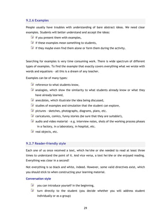 29
9.2.6 Examples
People usually have troubles with understanding of bare abstract ideas. We need clear
examples. Students will better understand and accept the ideas:
if you present them with examples,
if these examples mean something to students,
if they maybe even find them alone or form them during the activity.
Searching for examples is very time consuming work. There is wide spectrum of different
types of examples. To find the example that exactly covers everything what we wrote with
words and equations – all this is a dream of any teacher.
Examples can be of many types:
reference to what students know,
analogies, which show the similarity to what students already know or what they
have already learned,
anecdotes, which illustrate the idea being discussed,
studies of examples and simulation that the student can explore,
pictures – sketches, photographs, diagrams, plans, etc.
caricatures, comics, funny stories (be sure that they are suitable!),
audio and video material – e.g. interview notes, shots of the working process phases
in a factory, in a laboratory, in hospital, etc.
real objects, etc.
9.2.7 Reader-friendly style
Each one of us once received a text, which he/she or she needed to read at least three
times to understand the point of it. And vice versa, a text he/she or she enjoyed reading.
Everything was clear in a second!
Not everything is so black and white, indeed. However, some valid directives exist, which
you should stick to when constructing your learning material.
Conversation style
you can introduce yourself in the beginning,
turn directly to the student (you decide whether you will address student
individually or as a group)
 