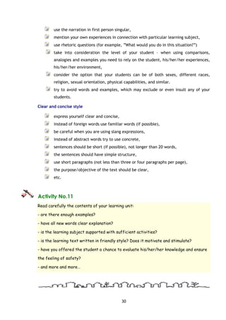 30
use the narration in first person singular,
mention your own experiences in connection with particular learning subject,
use rhetoric questions (for example, “What would you do in this situation?”)
take into consideration the level of your student – when using comparisons,
analogies and examples you need to rely on the student, his/her/her experiences,
his/her/her environment,
consider the option that your students can be of both sexes, different races,
religion, sexual orientation, physical capabilities, and similar.
try to avoid words and examples, which may exclude or even insult any of your
students.
Clear and concise style
express yourself clear and concise,
instead of foreign words use familiar words (if possible),
be careful when you are using slang expressions,
instead of abstract words try to use concrete,
sentences should be short (if possible), not longer than 20 words,
the sentences should have simple structure,
use short paragraphs (not less than three or four paragraphs per page),
the purpose/objective of the text should be clear,
etc.
Activity No.11
Read carefully the contents of your learning unit:
- are there enough examples?
- have all new words clear explanation?
- is the learning subject supported with sufficient activities?
- is the learning text written in friendly style? Does it motivate and stimulate?
- have you offered the student a chance to evaluate his/her/her knowledge and ensure
the feeling of safety?
- and more and more…
 