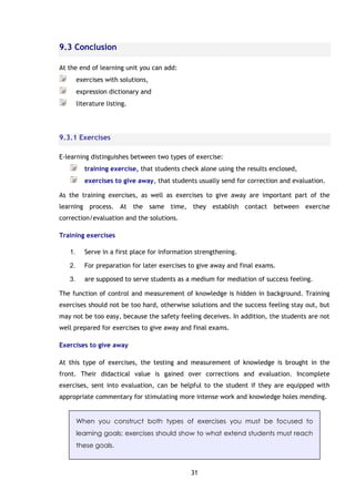 31
9.3 Conclusion
At the end of learning unit you can add:
exercises with solutions,
expression dictionary and
literature listing.
9.3.1 Exercises
E-learning distinguishes between two types of exercise:
training exercise, that students check alone using the results enclosed,
exercises to give away, that students usually send for correction and evaluation.
As the training exercises, as well as exercises to give away are important part of the
learning process. At the same time, they establish contact between exercise
correction/evaluation and the solutions.
Training exercises
1. Serve in a first place for information strengthening.
2. For preparation for later exercises to give away and final exams.
3. are supposed to serve students as a medium for mediation of success feeling.
The function of control and measurement of knowledge is hidden in background. Training
exercises should not be too hard, otherwise solutions and the success feeling stay out, but
may not be too easy, because the safety feeling deceives. In addition, the students are not
well prepared for exercises to give away and final exams.
Exercises to give away
At this type of exercises, the testing and measurement of knowledge is brought in the
front. Their didactical value is gained over corrections and evaluation. Incomplete
exercises, sent into evaluation, can be helpful to the student if they are equipped with
appropriate commentary for stimulating more intense work and knowledge holes mending.
When you construct both types of exercises you must be focused to
learning goals: exercises should show to what extend students must reach
these goals.
 