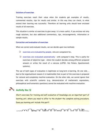 32
Solutions of exercises
Training exercises reach their value when the students get examples of results,
commented resultss, tips for results and similar. In this way they can check, to what
extend their learning was successful. Therefore all learning units should have enclosed
results of all exercises.
This situation is similar at exercises to give away: it is more useful, if you enclose not only
rough solutions, but also additional commentary, tips, encouragements, information or
sample results.
Correction and evaluation of exercises
When we correct and evaluate results, we can decide upon two methods:
exercises are evaluated by people, who are competent for,
exercises are evaluated automatically - with computer’s help. This is useful for
exercises of objective type – where the student decides among different prepared
answers or writes the result of a calculus (LOTSE, Hot Potato, Questionmark
systems).
The use of both types of evaluation is legitimate at long-term e-learning. On one side, ,
due to the organisational reasons it is inadmissible that no part of the exercises is prepared
for rational and completely machine evaluation. On the other side, we cannot ignore that
exercises with scientific contents (e.g. demonstration of mathematic expressions,
philosophical and humanistic questions) cannot be evaluated with machine evaluation.
Activity No.12
Short exercises for training and self-evaluation of knowledge are an important part of
learning unit, where you need to offer to the student the complete solving procedure.
Does you learning unit include this part?
 