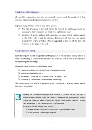 33
9.3.2 Expression dictionary
All scientific expressions, that are not generally known, must be explained at first
mention. Also mention the pronunciation when needed.
In praxis, many different forms of used marks appear:
The most broadened is the mark list in the form of the dictionary, where the
expressions, that we explain, are listed in an alphabetical order.
Sometimes it is more suitable that expressions we would like to explain, appears
in the order with regard to subjects. Dictionaries of this type are usually
presented in a form of index, which is appended at the end of the text with
reference to the pages in the text.
9.3.3 Literature listing
Each learning unit should, independent of the presence of full literature listing, include at
least a short listing of recommended literature for particular unit, as well as the literature
for deepening the knowledge.
Literature listing should contain following items:
recommended literature in the frame of subject contents,
general additional literature,
introductory literature (for preparation on the subject) and
literature of continuation (for knowledge deepening).
The student could find helpful, if you write a short commentary, why you choose specific
literature, by the title.
Knowing the fact of poor language skills leads us to fact that for deaf and hard of
hearing students writing down the contents, answering the questions can be very
frustrating. They are aware of poor writing and reading skills. We can compare
their knowledge to our knowledge of foreign language.
Because of that we suggest that student:
review and explain the contents in sign language(video shot),
to do all other tasks in sign language.
 