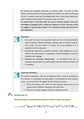 34
By choosing the examples presenting an abstracts ideas we have to check
whether the deaf and hard of hearing people are familiar with them too. Because
of that it is good to have some knowledge about deaf culture (some jokes don′t
mean anything to deaf student, for example a play on words).
We should have in mind that deaf and hard of hearing students have poor
knowledge of language while writing text material for them. Because of that
we suggest to read precisely chapter 9.2.7 (Friendly writing style) and stick to
those guidelines.
Exercises:
We should be aware that sometimes deaf and hard of hearing students
answer questions without knowledge, relating much on the text (using the
same words). For that reason it is better not to put questions as it is
expected in text (in sequence).
By giving the opportunity to present exercises in sign language we can tell
whether the wrong answer is consequence of bad knowledge or they have
problems with language.
exercises are evaluated automatically - we recommend this way of
evaluation because deaf are usually highly frustrated (their texts have a lot
of mistakes).
Expression dictionary:
All scientific expressions, that are not generally known, must be explained at
first mention. In a dictionary for deaf people it will probably be more unkonwn
words, not just scientific. We suggest that the dictionary include:
Word and sentence from which the word derives, because we can not
explain word in different meanings at the same time.
Video shot with sign language interpreter explaining words.
Activity No.13
Add the dictionary of expression and listing of literature to your learning unit.
 