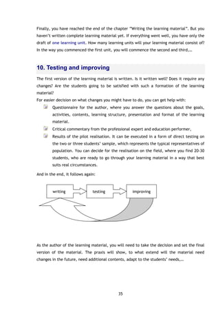 35
Finally, you have reached the end of the chapter “Writing the learning material”. But you
haven’t written complete learning material yet. If everything went well, you have only the
draft of one learning unit. How many learning units will your learning material consist of?
In the way you commenced the first unit, you will commence the second and third,…
10. Testing and improving
The first version of the learning material is written. Is it written well? Does it require any
changes? Are the students going to be satisfied with such a formation of the learning
material?
For easier decision on what changes you might have to do, you can get help with:
Questionnaire for the author, where you answer the questions about the goals,
activities, contents, learning structure, presentation and format of the learning
material.
Critical commentary from the professional expert and education performer,
Results of the pilot realisation. It can be executed in a form of direct testing on
the two or three students’ sample, which represents the typical representatives of
population. You can decide for the realisation on the field, where you find 20-30
students, who are ready to go through your learning material in a way that best
suits real circumstances.
And in the end, it follows again:
As the author of the learning material, you will need to take the decision and set the final
version of the material. The praxis will show, to what extend will the material need
changes in the future, need additional contents, adapt to the students’ needs,…
writing testing improving
 
