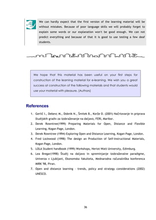36
We can hardly expect that the first version of the learning material will be
without mistakes. Because of poor language skills we will probably forget to
explain some words or our explanation won′t be good enough. We can not
predict everything and because of that it is good to use testing a few deaf
students.
We hope that this material has been useful on your first steps for
construction of the learning material for e-learning. We wish you a great
success at construction of the following materials and that students would
use your material with pleasure. (Authors)
References
1. Gerlič I., Debevc M., Dobnik N., Šmitek B., Korže D. (2001) Načrtovanje in priprava
študijskih gradiv za izobraževanje na daljavo, FERI, Maribor.
2. Derek Rowntree(1999) Preparing Materials for Open, Distance and Flexible
Learning, Kogan Page, London.
3. Derek Rowntree (1994) Exploring Open and Distance Learning, Kogan Page, London.
4. Fred Lockwood (1998) The design an Production of Self-Instructional Materials,
Kogan Page, London.
5. LOLA Student handbook (1999) Workshops, Heriot-Watt University, Edimburg.
6. Lea Bregar(1998) Študij na daljavo in spreminjanje izobraževalne paradigme,
Univerza v Ljubljani, Ekonomska fakulteta, Mednarodna računalniška konferenca
MIRK '98, Piran.
7. Open and distance learning – trends, policy and strategy considerations (2002)
UNESCO.
 