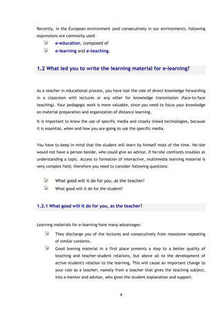 4
Recently, in the European environment (and consecutively in our environment), following
expressions are commonly used:
e-education, composed of
e-learning and e-teaching.
1.2 What led you to write the learning material for e-learning?
As a teacher in educational process, you have lost the role of direct knowledge forwarding
in a classroom with lectures or any other for knowledge transmission (face-to-face
teaching). Your pedagogic work is more valuable, since you need to focus your knowledge
on material preparation and organization of distance learning.
It is important to know the use of specific media and closely linked technologies, because
it is essential, when and how you are going to use the specific media.
You have to keep in mind that the student will learn by himself most of the time. He/she
would not have a person beside, who could give an advice, if he/she confronts troubles at
understanding a topic. Access to formation of interactive, multimedia learning material is
very complex field, therefore you need to consider following questions:
What good will it do for you, as the teacher?
What good will it do for the student?
1.2.1 What good will it do for you, as the teacher?
Learning materials for e-learning have many advantages:
They discharge you of the lectures and consecutively from monotone repeating
of similar contents.
Good leaning material in a first place presents a step to a better quality of
teaching and teacher-student relations, but above all to the development of
active student's relation to the learning. This will cause an important change to
your role as a teacher; namely from a teacher that gives the teaching subject,
into a mentor and advisor, who gives the student explanation and support.
 