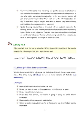 5
Your work will become more interesting and quality, because mostly talented
and interested students with well-founded and reasonable questions will turn to
you, what makes a challenge to any teacher. In this way, you as a teacher will
gain precious encouragement for future work and useful information about the
way students work on your subject, what kind of troubles they are confronting
and what kind of encouragement they may need.
Quality learning material has an important role on student's motivation for
learning, and at the same time helps to develop independency and responsibility
in the relation to own education. These are capacities that need to be developed
on each level of education. Therefore, the learning materials for e–education are
often an encouragement for changes in classic education.
Activity No.1
What good will it do for you, as a teacher? Write down, which benefits of the learning
material for e-learning are the most important for you!
1.2.2 What good will it do for the student?
With the learning material for e-learning, the student can learn all the necessary subjects
alone. This brings many advantages as well as more elements of student’s own
responsibility.
Advantages
Opportunity to learn when he/she has the time.
He/she can learn at work, in the study centre, in the library or at home.
He/she states the learning tempo.
He/she has more choices, how he/she is going to study and check his/her
knowledge.
Higher quality of learning subject presentation.
Option to use the media, that best fits to the students and gives the best learning
motivation.
 