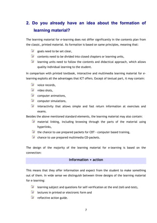 7
2. Do you already have an idea about the formation of
learning material?
The learning material for e-learning does not differ significantly in the contents plan from
the classic, printed material. Its formation is based on same principles, meaning that:
goals need to be set clear,
contents need to be divided into closed chapters or learning units,
learning units need to follow the contents and didactical approach, which allows
quality individual learning to the student.
In comparison with printed textbook, interactive and multimedia learning material for e-
learning exploits all the advantages that ICT offers. Except of textual part, it may contain:
voice records,
video shots,
computer animations,
computer simulations,
interactivity that allows simple and fast return information at exercises and
exams.
Besides the above mentioned standard elements, the learning material may also contain:
material linking, including browsing through the parts of the material using
hyperlinks,
the chance to use prepared packets for CBT - computer based training,
chance to use prepared multimedia CD-packets.
The design of the majority of the learning material for e-learning is based on the
connection:
information + action
This means that they offer information and expect from the student to make something
out of them. In wide sense we distinguish between three designs of the learning material
for e–learning:
learning subject and questions for self-verification at the end (tell-and-test),
lectures in printed or electronic form and
reflective action guide.
 