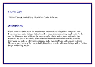 Course Title
Editing Video & Audio Using Ulead VideoStudio Software.



Introduction:

Ulead VideoStudio is one of the most famous software for editing video, image and audio.
It has many automatic features that make video, image and audio editing much easier for the
user. In this course you will learn the basic steps for editing video, image and audio files.
However, the goal of this online workshop is to empower the students with the essential
knowledge and skills to edit video, image and audio by using Ulead VideoStudio Software.
Moreover, the content of the course divided into three modules which are Editing Video, Editing
Image and Editing Audio.




                                               1
 