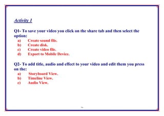 Activity 1

Q1- To save your video you click on the share tab and then select the
option:
 a)    Create sound file.
 b)    Create disk.
 c)    Create video file.
 d)    Export to Mobile Device.

Q2- To add title, audio and effect to your video and edit them you press
on the:
 a)    Storyboard View.
 b)    Timeline View.
 c)    Audio View.




                                    26
 