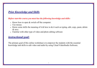Prior Knowledge and Skills

Before start the course you must has the following knowledge and skills:
     Know how to open & switch off the computer.
     Use mouse.
     Know some skills the meaning of it & how to do it such as typing, edit, copy, paste, delete
      & save.
     Familiar with other type of video and photo editing software

instructional goal:

The primary goal of this online workshop is to empower the students with the essential
knowledge and skills to edit video and audio by using Ulead VideoStudio Software.




                                                 2
 