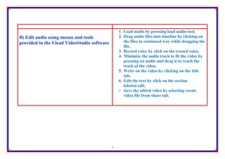 1. Load audio by pressing load audio tool.
B) Edit audio using menus and tools               2. Drag audio files into timeline by clicking on
provided in the Ulead VideoStudio software.          the files in continued way while dragging the
                                                     file.
                                                  3. Record voice by click on the record voice.
                                                  4. Minimize the audio track to fit the video by
                                                     pressing on audio and drag it to reach the
                                                     track of the video.
                                                  5. Write on the video by clicking on the title
                                                     tab.
                                                  6. Edit the text by click on the section
                                                     labeled edit.
                                                  7. Save the edited video by selecting create
                                                     video file from share tab.




                                              4
 