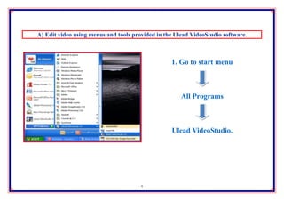 A) Edit video using menus and tools provided in the Ulead VideoStudio software.



                                                  1. Go to start menu



                                                      All Programs



                                                  Ulead VideoStudio.




                                       5
 