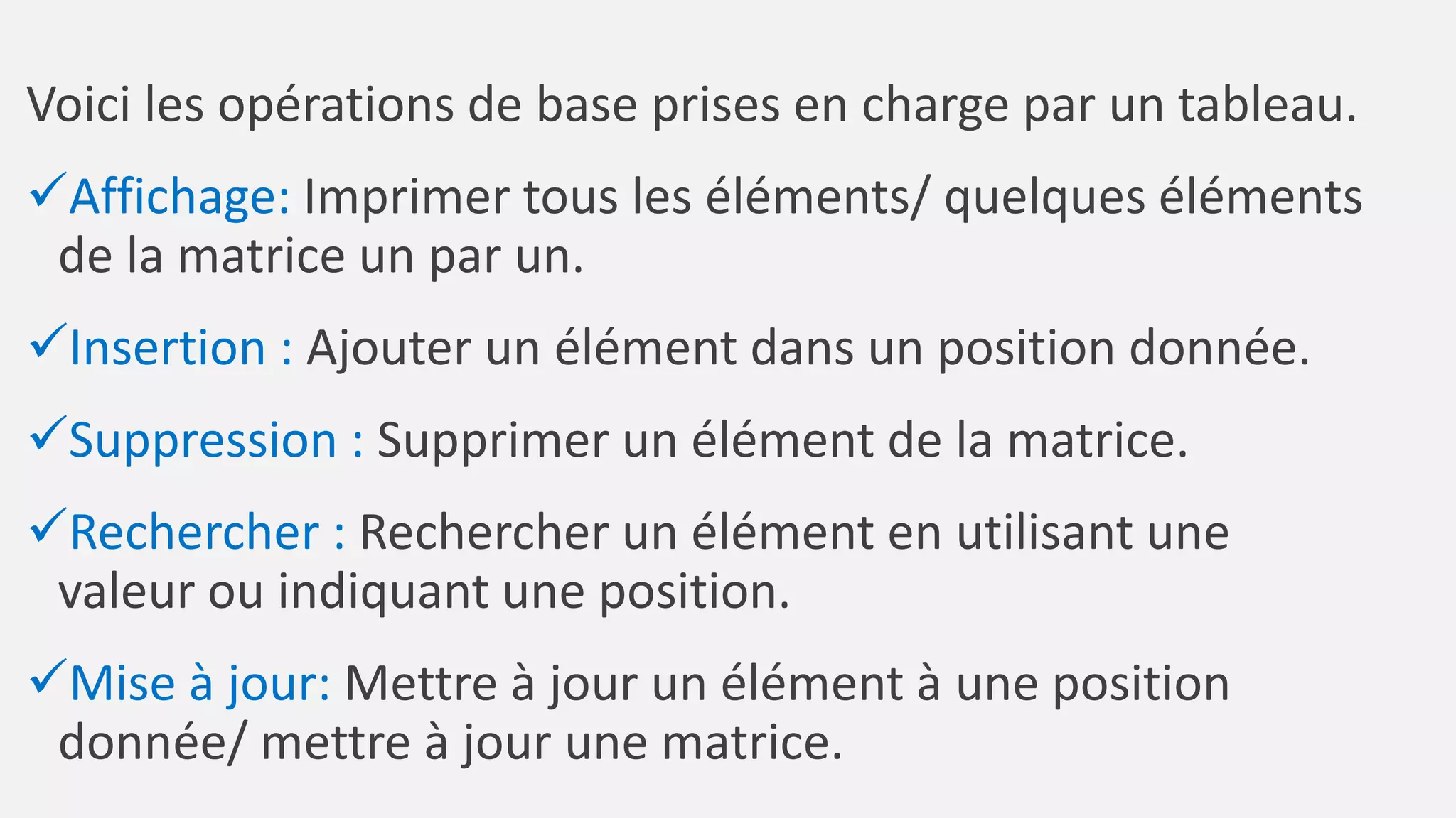 Voici les opérations de base prises en charge par un tableau.
Affichage: Imprimer tous les éléments/ quelques éléments
de la matrice un par un.
Insertion : Ajouter un élément dans un position donnée.
Suppression : Supprimer un élément de la matrice.
Rechercher : Rechercher un élément en utilisant une
valeur ou indiquant une position.
Mise à jour: Mettre à jour un élément à une position
donnée/ mettre à jour une matrice.
 